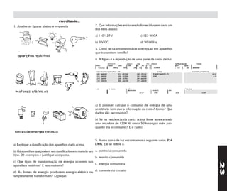 exercitando...
1. Analise as figuras abaixo e responda                  2. Que informações estão sendo fornecidas em cada um
                                                         dos itens abaixo:

                                                         a) 110/127 V                    c) 123 W CA

                                                         b) 3 V CC                       d) 50/60 Hz

                                                         3. Como se dá a transmissão e a recepção em aparelhos
                                                         que transmitem sem fio?
   aparelhos resistivos
                                                         4. A figura é a reprodução de uma parte da conta de luz.




 motores elétricos



                                                         a) É possível calcular o consumo de energia de uma
                                                         residência sem usar a informação da conta? Como? Que
                                                         dados são necessários?

                                                         b) Se na residência da conta acima fosse acrescentada
                                                         uma secadora de 1200 W, usada 50 horas por mês, para
                                                         quanto iria o consumo? E o custo?
fontes de energia elétrica

                                                         5. Numa conta de luz encontramos o seguinte valor: 234
a) Explique a classificação dos aparelhos dada acima.    kWh. Ele se refere a:

b) Há aparelhos que podem ser classificados em mais de um a. potência consumida
tipo. Dê exemplos e justifique a resposta.
                                                          b. tensão consumida
c) Que tipos de transformação de energia ocorrem nos




                                                                                                                    23
                                                          c. energia consumida
aparelhos resitivos? E nos motores?
                                                         d. corrente do circuito
d) As fontes de energia produzem energia elétrica ou
simplesmente transformam? Explique.
 