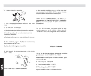 6. Observe a figura e responda:                               9. Uma lâmpada com inscrição 110 V-100 W brilha mais
                                                                   ou menos que uma de 220 V-60 W? A que se refere os
                                                                   números e letras impressos nessas lâmpadas?



                                                                   10. Um chuveiro de 2800 W/220 V é usado 30 horas por
                                                                   mês, enquanto um aquecedor de 1200 W/110 V é usado
                                                                   50 horas no mesmo período. Qual dos dois consome
     a. Qual a energia gasta por essa lâmpada em uma               mais energia?
     hora?

     b. De onde vem essa energia?
                                                                   11. Para secar o cabelo, um jovem dispõe de dois
     c. Toda essa energia é transformada em luz? Explique.         secadores elétricos: um de 1200 W-110 V e outro de
                                                                   700 W-110 V. Discuta as vantagem de utilizar um e outro.
     d. Essa lâmpada é usada normalmente em corrente
     contínua ou alternada?

     e. Explique a diferença entre esses dois tipos de corrente.


     7. Uma residência pagou $ 65,00 (valor em merrecas)
     pelo consumo de 384 kWh.

     Qual o valor médio pago por cada kWh?
                                                                                            teste seu vestibular...


     8. Uma lâmpada de filamento apresenta o valor escrito
     sobre o vidro.
                                                                   12. Em um secador de cabelo as informações fornecidas
                                                                   pelo fabricante são: 110 V; 50-60 Hz; 100 W.
                              100W
                                                                   Esse aparelho, quando ligado durante 10 minutos, "gasta"
                                                                   mais energia que:

                                                                   I - Uma lâmpada 110 V-60 W

                                                                   II - Uma lâmpada de 220 V-100 W
24




                                                                   III - Uma lâmpada de 110 V-150 W
     O que é esse valor e qual seu significado?
                                                                   ligadas também durante 10 minutos cada uma.
 