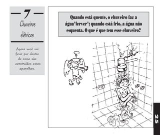 7                 Quando está quente, o chuveiro faz a
   Chuveiros        água"ferver"; quando está frio, a água não
                     esquenta. O que é que tem esse chuveiro?
   elétricos
Agora você vai
ficar por dentro
  de como são
construídos esses
   aparelhos.




                                                                 25
 
