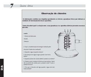 7   Chuveiros elétricos

                                                Observação do chuveiro

             As informações contidas nas chapinhas geralmente se referem a grandezas físicas que indicam as
            condições de funcionamento desses aparelhos.


            Vamos descobrir qual é a relação entre essas grandezas e os aparelhos elétricos presentes em nosso
            dia-a-dia.



              roteiro

              1.Dados do fabricante:

              Tensão

              Potência



              2. Qual a transformação de energia realizada pelo

              chuveiro? Onde ela é realizada?

              3. Quando a água esquenta menos?

              4. Dá choque em algum lugar quando você toma
              banho?
              5. Quantos pontos de contato elétrico existem no resistor?

              6. Observe que o resistor é divido em dois trechos. Quais
              são os pontos de contato para a posição verão? E para a
              posição inverno?
26




              7. Por que o chuveiro não liga quando a água não tem
              muita pressão?
 