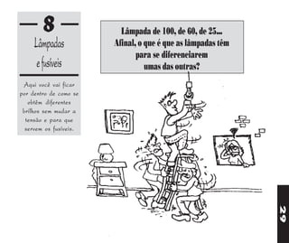 8                 Lâmpada de 100, de 60, de 25...
     Lâmpadas           Afinal, o que é que as lâmpadas têm
                               para se diferenciarem
      e fusíveis                  umas das outras?
 Aqui você vai ficar
por dentro de como se
   obtêm diferentes
 brilhos sem mudar a
  tensão e para que
  servem os fusíveis.




                                                              29
 