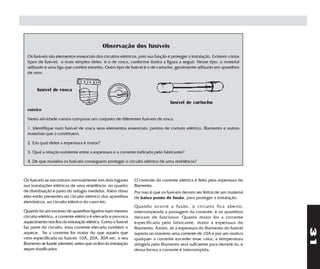 Observação dos fusíveis
  Os fusíveis são elementos essenciais dos circuitos elétricos, pois sua função é proteger a instalação. Existem vários
  tipos de fusível; o mais simples deles é o de rosca, conforme ilustra a figura a seguir. Nesse tipo, o material
  utilizado é uma liga que contém estanho. Outro tipo de fusível é o de cartucho, geralmente utilizado em aparelhos
  de som.


       fusível de rosca

                                                                                  fusível de cartucho
  roteiro

  Nesta atividade vamos comparar um conjunto de diferentes fusíveis de rosca.

  1. Identifique num fusível de rosca seus elementos essenciais: pontos de contato elétrico, filamento e outros
  materiais que o constituem.

  2. Em qual deles a espessura é maior?

  3. Qual a relação existente entre a espessura e a corrente indicada pelo fabricante?

  4. De que maneira os fusíveis conseguem proteger o circuito elétrico de uma residência?



Os fusíveis se encontram normalmente em dois lugares           O controle da corrente elétrica é feito pela espessura do
nas instalações elétricas de uma residência: no quadro         filamento.
de distribuição e junto do relógio medidor. Além disso         Por isso é que os fusíveis devem ser feitos de um material
eles estão presentes no circuito elétrico dos aparelhos        de baixo ponto de fusão, para proteger a instalação.
eletrônicos, no circuito elétrico do carro etc.
                                                               Quando ocorre a fusão, o circuito fica aberto,
Quando há um excesso de aparelhos ligados num mesmo            interrompendo a passagem da corrente, e os aparelhos
circuito elétrico, a corrente elétrica é elevada e provoca     deixam de funcionar. Quanto maior for a corrente
aquecimento nos fios da instalação elétrica. Como o fusível    especificada pelo fabricante, maior a espessura do
faz parte do circuito, essa corrente elevada também o          filamento. Assim, se a espessura do filamento do fusível




                                                                                                                            31
aquece. Se a corrente for maior do que aquela que              suporta no máximo uma corrente de 10A e por um motivo
vem especificada no fusível: 10A, 20A, 30A etc, o seu          qualquer a corrente exceder esse valor, a temperatura
filamento se funde (derrete) antes que os fios da instalação   atingida pelo filamento será suficiente para derretê-lo, e
sejam danificados                                              dessa forma a corrente é interrompida.
 