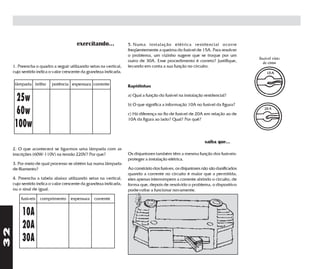 exercitando...              5. Numa instalação elétrica residencial ocorre
                                                                   freqüentemente a queima do fusível de 15A. Para resolver
                                                                   o problema, um vizinho sugere que se troque por um
                                                                   outro de 30A. Esse procedimento é correto? Justifique,
     1. Preencha o quadro a seguir utilizando setas na vertical,   levando em conta a sua função no circuito.
     cujo sentido indica o valor crescente da grandeza indicada.

      lâmpada brilho      potência espessura corrente              Rapidinhas


     25w                                                           a) Qual a função do fusível na instalação residencial?

                                                                   b) O que significa a informação 10A no fusível da figura?
     60w                                                           c) Há diferença no fio de fusível de 20A em relação ao de
                                                                   10A da figura ao lado? Qual? Por quê?
     100w
                                                                                                              saiba que...
     2. O que acontecerá se ligarmos uma lâmpada com as
     inscrições (60W-110V) na tensão 220V? Por que?                Os disjuntores também têm a mesma função dos fusíveis:
                                                                   proteger a instalação elétrica.
     3. Por meio de qual processo se obtém luz numa lâmpada
     de filamento?                                                 Ao constrário dos fusíves, os disjuntores não são danificados
                                                                   quando a corrente no circuíto é maior que a permitida;
     4. Preencha a tabela abaixo utilizando setas na vertical,     eles apenas interrompem a corrente abrindo o circuito, de
     cujo sentido indica o valor crescente da grandeza indicada,   forma que, depois de resolvido o problema, o dispositivo
     ou o sinal de igual.                                          pode voltar a funcionar novamente.
         fusíveis   comprimento     espessura    corrente


          10A
          20A
32




          30A
 