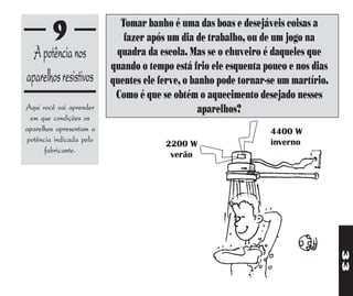 Tomar banho é uma das boas e desejáveis coisas a
         9                   fazer após um dia de trabalho, ou de um jogo na
  A potência nos           quadra da escola. Mas se o chuveiro é daqueles que
                          quando o tempo está frio ele esquenta pouco e nos dias
aparelhos resistivos      quentes ele ferve, o banho pode tornar-se um martírio.
                           Como é que se obtém o aquecimento desejado nesses
Aqui você vai aprender                           aparelhos?
  em que condições os
aparelhos apresentam a                                           4400 W
 potência indicada pelo                                          inverno
                                       2200 W
       fabricante.
                                        verão




                                                                                   33
 