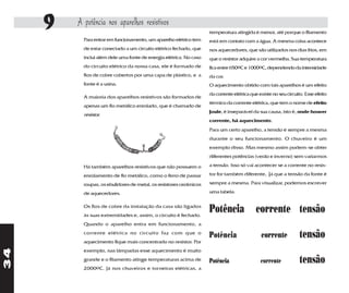9   A potência nos aparelhos resistivos
                                                                     temperatura atingida é menor, até porque o filamento
           Para entrar em funcionamento, um aparelho elétrico tem    está em contato com a água. A mesma coisa acontece
           de estar conectado a um circuito elétrico fechado, que    nos aquecedores, que são utilizados nos dias frios, em
           inclui além dele uma fonte de energia elétrica. No caso   que o resistor adquire a cor vermelha. Sua temperatura
           do circuito elétrico da nossa casa, ele é formado de      fica entre 650oC e 1000oC, dependendo da intensidade
           fios de cobre cobertos por uma capa de plástico, e a      da cor.
           fonte é a usina.                                          O aquecimento obtido com tais aparelhos é um efeito
                                                                     da corrente elétrica que existe no seu circuito. Esse efeito
           A maioria dos aparelhos resistivos são formados de
                                                                     térmico da corrente elétrica, que tem o nome de efeito
           apenas um fio metálico enrolado, que é chamado de
                                                                     Joule, é inseparável da sua causa, isto é, onde houver
           resistor.
                                                                     corrente, há aquecimento.
                                                                     Para um certo aparelho, a tensão é sempre a mesma
                                                                     durante o seu funcionamento. O chuveiro é um
                                                                     exemplo disso. Mas mesmo assim podem-se obter
                                                                     diferentes potências (verão e inverno) sem variarmos

           Há também aparelhos resistivos que não possuem o          a tensão. Isso só vai acontecer se a corrente no resis-

           enrolamento de fio metálico, como o ferro de passar       tor for também diferente, já que a tensão da fonte é

           roupas, os ebulidores de metal, os resistores cerâmicos   sempre a mesma. Para visualizar, podemos escrever

           de aquecedores.                                           uma tabela:

           Os fios de cobre da instalação da casa são ligados
           às suas extremidades e, assim, o circuito é fechado.
                                                                     Potência corrente tensão
           Quando o aparelho entra em funcionamento, a
           corrente elétrica no circuito faz com que o
           aquecimento fique mais concentrado no resistor. Por
                                                                     Potência                  corrente            tensão
34




           exemplo, nas lâmpadas esse aquecimento é muito
           grande e o filamento atinge temperaturas acima de         Potência                  corrente            tensão
           2000oC. Já nos chuveiros e torneiras elétricas, a
 