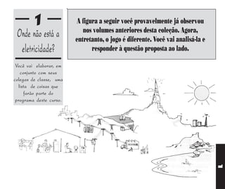1               A figura a seguir você provavelmente já observou
                            nos volumes anteriores desta coleção. Agora,
 Onde não está a         entretanto, o jogo é diferente. Você vai analisá-la e
  eletricidade?                responder à questão proposta ao lado.

 Você vai elaborar, em
   conjunto com seus
colegas de classe, uma
  lista de coisas que
     farão parte do
 programa deste curso.




                                                                                 1
 