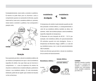 Conseqüentemente, maior serão a corrente e a potência.
O mesmo se pode dizer para os chuveiros: como o
                                                                     resistência                 resistência
comprimento aparece no numerador da fórmula, quanto                   desligada
                                                                                           <         ligada
maior ele for, maior será a resistência elétrica e, portanto,
menor serão a corrente e a potência. Isso corresponde à
                                                                A temperatura do resistor muda bastante quando por ele
posição verão.
                                                                está passando corrente elétrica, e consequentemente o
                                                                valor de sua resistência elétrica também se altera: ele
                                                                aumenta muito. Isso acontece porque o valor da resistência
                                                                específica depende da temperatura.
                                                                O filamento de uma lâmpada de 40 W - 110 V, por
                                                                exemplo, tem resistência elétrica de aproximadamente
                                                                30 unidades quando ela está desligada. Acesa, a
                                                                temperatura do filamento chega a 2200oC, e o valor de

verão                                                           sua resistência passa a ter o valor de aproximadamente

                                inverno                         302,5 unidades.
                                                                Existe uma fórmula que permite o cálculo da resistência
                                                                de um resistor em funcionamento:
                        Atenção
Esta expressão permite o cálculo da resistência elétrica de
                                                                                             tensão elétrica
um resistor na temperatura em que o valor da resistência        Resistência elétrica =       ________________                Unidade:
específica foi obtida. Isso quer dizer que se tivermos o                                     corrente elétrica               Quando a tensão é medida
                                                                                                                             em volt e a corrente em
comprimento e a área da espessura do resistor do                                                                             ampère, a resistência é
chuveiro e conhecermos o material utilizado, poderemos          ou seja:                                                     medida em volt/ampère




                                                                                                                                                        39
                                                                                                                             (V/A), também conhecida
calcular a sua resistência elétrica. O valor encontrado,            R = U/i         R = U/i                                  por Ohm (Ω).
entretanto, pode não ser aquele que o resistor do chuveiro
vai ter ao funcionar.
 