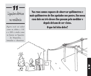 11                Nas ruas somos capazes de observar quilômetros e
 Ligações elétricas    mais quilômetros de fios apoiados nos postes. Em nossa
   na residência        casa dois ou três desses fios passam pelo medidor e
                                    depois deixam de ser vistos.
Agora você vai saber                   O que foi feito deles?
como se obtêm o 110
e o 220 e ainda como
se fazem as ligações
    de lâmpadas,
tomadas e chuveiros.




                                                                                41
 