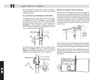 11   Ligações elétricas na residência
            Para compreender um pouco mais e saber como é feita a         Detalhes da instalação elétrica residencial
            instalação elétrica em nossa casa, vamos ver os fios que
            chegam dos postes.                                            Vamos olhar com mais atenção para os fios que chegam do
                                                                          poste de sua casa ou prédio e descem para o medidor de
            As características da eletricidade da rede pública            consumo de energia elétrica (relógio de luz). Normalmente
                                                                          são três fios que vão para o quadro de distribuição. Depois
            Em alguns municípios a rede elétrica é feita com dois fios,   de passar pelo relógio de luz, que é o aparelho que mede
            um fio fase, que é um fio energizado, e um fio neutro,        o consumo de energia elétrica, chegam ao quadro de
            que pode ser tocado sem que se leve choque quando o           distribuição três fios que passam pela chave geral, daí para
            circuito está aberto. Nesse caso, a rede é chamada de         outras chaves.
            monofásica, e nela só podem ser ligados aparelhos de
            110 V. Às vezes a rede elétrica é constituída de dois fios
            fase, e a tensão fornecida é de 220 V.




                                                                          A chave geral serve como interruptor de toda a instalação
                                                                          elétrica; quando desligada, os aparelhos não funcionam.
                                                                          Isso facilita o manuseio na instalação e até pequenos reparos.
            Em outros municípios chegam três fios, sendo dois fios
            fase e um fio neutro; nesse caso, a rede é chamada de         Da chave geral os fios podem ser combinados dois a dois,
            bifásica, podendo ligar aparelhos de 110 V ou 220 V,          podendo fornecer tensões 110 V e 220 V, passando por
            dependendo da distribuição do circuito residencial.           outras chaves de distribuição: fase e neutro (110 V) e fase
                                                                          fase (220 V).
42
 