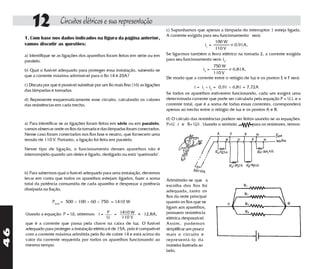 12              Circuitos elétricos e sua representação
                                                                                      c) Suponhamos que apenas a lâmpada do interruptor 1 esteja ligada.
                                                                                      A corrente exigida para seu funcionamento será:
     1. Com base nos dados indicados na figura da página anterior,
                                                                                                                100 W ~
     vamos discutir as questões:                                                                          i1 =          = 0,91A,
                                                                                                                110 V
     a) Identifique se as ligações dos aparelhos foram feitas em série ou em          Se ligarmos também o ferro elétrico na tomada 2, a corrente exigida
     paralelo.                                                                        para seu funcionamento será: i2.
                                                                                                               750 W ~
     b) Qual o fusível adequado para proteger essa instalação, sabendo-se                                i2 =          = 6,81A,
                                                                                                               110 V
     que a corrente máxima admissível para o fio 14 é 20A?                            De modo que a corrente entre o relógio de luz e os pontos E e F será:
     c) Discuta por que é possível substituir por um fio mais fino (16) as ligações                   i = i1 + i2 = 0,91 + 6,81 = 7,72A
     das lâmpadas e tomadas.
                                                                                      Se todos os aparelhos estiverem funcionando, cada um exigirá uma
     d) Represente esquematicamente esse circuito, calculando os valores              determinada corrente que pode ser calculada pela equação P = U.i, e a
     das resistências em cada trecho.                                                 corrente total, que é a soma de todas essas correntes, corresponderá
                                                                                      apenas ao trecho entre o relógio de luz e os pontos A e B.

                                                                                      d) O cálculo das resistências podem ser feitos usando-se as equações:
     a) Para identificar se as ligações foram feitas em série ou em paralelo,         P=U . i e R= U/i . Usando o símbolo          para os resistores, temos:
     vamos observar onde os fios da tomada e das lâmpadas foram conectados.
     Nesse caso foram conectados nos fios fase e neutro, que fornecem uma
     tensão de 110 V. Portanto, a ligação foi feita em paralelo.

     Nesse tipo de ligação, o funcionamento desses aparelhos não é
     interrompido quando um deles é ligado, desligado ou está "queimado".



     b) Para sabermos qual o fusível adequado para uma instalação, devemos
     levar em conta que todos os aparelhos estejam ligados, fazer a soma              Admitindo-se que a
     total da potência consumida de cada aparelho e desprezar a potência              escolha dos fios foi
     dissipada na fiação,                                                             adequada,.tanto os
                                                                                      fios da rede principal
                    Ptotal = 500 + 100 + 60 + 750 = 1410 W                            quanto os fios que se
                                                                                      ligam aos aparelhos,
     Usando a equação: P = Ui, obtemos: i = ___ = 1410 W ~ 12,8A,
                                                 P      _______ =                     possuem resistência
                                                 U       110 V                        elétrica desprezível.
     que é a corrente que passa pela chave na caixa de luz. O fusível                 Assim, podemos
     adequado para proteger a instalação elétrica é de 15A, pois é compatível         simplificar um pouco
46




     com a corrente máxima admitida pelo fio de cobre 14 e está acima do              mais o circuito e
     valor da corrente requerida por todos os aparelhos funcionando ao                representá-lo da
     mesmo tempo.                                                                     maneira ilustrada ao
                                                                                      lado.
 