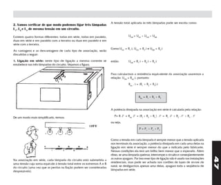 A tensão total aplicada às três lâmpadas pode ser escrita como:
2. Vamos verificar de que modo podemos ligar três lâmpadas
L1, L2 e L3 de mesma tensão em um circuito.

Existem quatro formas diferentes: todas em série, todas em paralelo,                 UAB = UAC + UAD + UDB
duas em série e em paralelo com a terceira ou duas em paralelo e em
série com a terceira.
                                                                       Como:UAC = R1.i, UCD = R2.i e UDB = R3.i
As vantagens e as desvantagens de cada tipo de associação, serão
discutidas a seguir:

1. Ligação em série: neste tipo de ligação a mesma corrente se         então:        UAB = R1.i + R2.i + R3.i
estabelece nas três lâmpadas do circuito. Vejamos a figura.


                                                                       Para calcularmos a resistência equivalente da associação usaremos a
                                                                       relação: UAB = Req.i, portanto:

                                                                                     Req . i = (R1 + R2 + R3).i



                                                                                              Req = R1 + R2 + R3



                                                                       A potência dissipada na associação em série é calculada pela relação:

                                                                         P= R .i2 = Req .i2 = (R1 + R2 + R3 ) . i2 = R1 .i2 + R2 . i2 + R3 . i2
De um modo mais simplificado, temos:
                                                                       ou seja,
                                                       110 V
                                                                                              P = P1 + P2 + P3


                                                                       Como a tensão em cada lâmpada é sempre menor que a tensão aplicada
                                                                       nos terminais da associação, a potência dissipada em cada uma delas na
                                                                       ligação em série é sempre menor do que a indicada pelo fabricante.
                                                                       Nessas condições ela terá um brilho bem menor que o esperado. Além
                                                                       disso, se uma lâmpada queimar, interrompe o circuito e conseqüentemente




                                                                                                                                                     47
                                                                       as outras apagam. Por isso esse tipo de ligação não é usado nas instalações
Na associação em série, cada lâmpada do circuito está submetida a
                                                                       residenciais, mas pode ser achada nos cordões de luzes de árvore de
uma tensão cuja soma equivale à tensão total entre os extremos A e B
                                                                       natal; se desligarmos apenas uma delas, apagará toda a seqüência de
do circuito (uma vez que as perdas na fiação podem ser consideradas
                                                                       lâmpadas em série.
desprezíveis).
 