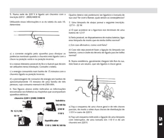 5. Numa rede de 220 V é ligado um chuveiro com a            Qual(is) dele(s) não poderia(m) ser ligado(s) à tomada de
inscrição 220 V - 2800/4400 W.                              sua casa? Se você o fizesse, quais seriam as conseqüências?
Utilizando essas informações e as da tabela da aula 10,     7. Uma lâmpada de abajur possui a seguinte inscrição:
determine:                                                  127 V - 22 W.

                                                            a) O que acontece se a ligarmos nos terminais de uma
                                                            bateria de 12 V?

                                                            b) Seria possível, se dispuséssemos de muitas baterias, ligar
                                                            essa lâmpada de modo que ela tenha brilho normal?

                                                            c) Em caso afirmativo, como você faria?

                                                            d) Caso não seja possível fazer a ligação da lâmpada nas
a) a corrente exigida pelo aparelho para dissipar as        baterias, como e onde ela deveria ser ligada para ter brilho
potências nominais quando o chuveiro está ligado com a      normal?
chave na posição verão e na posição inverno;
                                                            8. Numa residência, geralmente chegam três fios da rua,
b) o menor diâmetro possível do fio e o fusível que devem   dois fases e um neutro, que são ligados à chave geral.
ser utilizados nessa instalação. Consulte a tabela;

c) a energia consumida num banho de 15 minutos com o
chuveiro ligado na posição inverno;

d) a porcentagem de consumo de energia em banhos de
aproximadamente 15 minutos de uma família de três
pessoas, cujo consumo mensal é de 250 kWh.
6. Nas figuras abaixo estão indicadas as informações
encontradas nos folhetos ou chapinhas que acompanham
aparelhos elétricos.
    chuveiro 220 V 2800/3800 W
                                              batedeira
                                              50/60 Hz
                                                            a) Faça o esquema de uma chave geral e de três chaves
                                                250 W       parciais, de modo a obter duas chaves de distribuição de
TV 12 V/DC                                                  110 V e outra de 220 V.
                                                 110 V
    30 W                                                    b) Faça um esquema indicando a ligação de uma lâmpada




                                                                                                                            51
                                   liquidificador           com interruptor, de uma tomada em 110 V e de um
                                                            chuveiro em 220 V.
                                   110 V/300 W/60 Hz
 