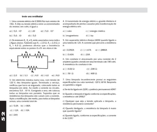 teste seu vestibular
     1. Uma corrente elétrica de 0,500A flui num resistor de          4. A transmissão de energia elétrica a grande distância é
     10Ω. A ddp ou tensão elétrica entre as extremidades              acompanhada de perdas causadas pela transformação de
     do resistor, em volts, é igual a:                                energia elétrica em:

     a)( ) 5,0 . 102          c)( ) 20       e)( ) 5,0 . 10-2         a.( ) calor             c.( ) energia cinética

     b)( ) 5,0 . 10           d)( ) 5,0                               b.( )magnetismo         d.( ) luz

     2. Os resistores R1, R2 e R3 estão associados como indica        5. Um aquecedor elétrico dissipa 240W quando ligado a
     a figura abaixo. Sabendo que R1 = 2,0 Ω, R2 = 2,0 Ω, e           uma bateria de 12V. A corrente que percorre a resistência
     R 3 = 4,0 Ω, podemos afirmar que a resistência                   é:
     equivalente entre os pontos A e B em ohms é de:
                                                                      a)( ) 0,050A      c) ( ) 1,67A      e) ( ) 2880A

                                                                      b) ( ) 0,60A       d) ( ) 20A

                                                                      6. Um condutor é atravessado por uma corrente de 2
                                                                      ampères quando a tensão em seus terminais vale 100 volts.
                                                                      A resistência do condutor é de:

                                                                      a) ( ) 0,02 Ω            c)( ) 200 Ω

                                                                      b) ( ) 50 Ω              d)( ) 400 Ω
     a)( ) 2,0    b)( ) 3,3      c)( ) 4,0   d)( ) 6,0    e)( ) 8,0

     3. Um eletricista instalou numa casa, com tensão de              7. Uma lâmpada incandescente possui as seguintes
     120 V, dez lâmpadas iguais. Terminado o serviço,                 especificações (ou valor nominal): 120 V, 60 W. Responda
     verificou que havia se enganado, colocando todas as              as questões a seguir.
     lâmpadas em série. Ao medir a corrente no circuito,
                                                                      a) Se ela for ligada em 220V, a potência permanecerá 60W?
     encontrou 5,0 . 10-2A. Corrigindo o erro, ele colocou
     todas as lâmpadas em paralelo. Suponha que as                    b) Quando a lâmpada é ligada conforme as especificações,
     resistências das lâmpadas não variam com a corrente.             a resistência vale 240Ω?
     Após a modificação, ele mediu, para todas as lâmpadas
     acesas, uma corrente total de:                                   c) Qualquer que seja a tensão aplicada a lâmpada, a
                                                                      resistência permanece constante?
     a)( ) 5,0A   b)( ) 100A
                                                                      d) Quando desligada, a resistência da lâmpada é maior
     c)( ) 12A    d)( ) 10A                                           que quando ligada?
52




     e)( ) 24A                                                        e) Quando ligada, conforme as especificações, a corrente
                                                                      é de 2,0A?
 