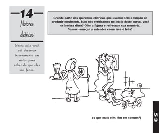 14               Grande parte dos aparelhos elétricos que usamos têm a função de

    Motores         produzir movimento. Isso nós verificamos no início deste curso. Você
                         se lembra disso? Olhe a figura e refresque sua memória.
                               Vamos começar a entender como isso é feito!

    elétricos
 Nesta aula você
   vai observar
 internamente um
    motor para
saber do que eles
     são feitos.




                                                                                           53
                                                (o que mais eles têm em comum?)
 