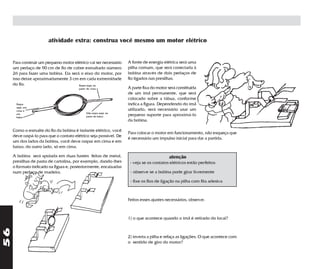 atividade extra: construa você mesmo um motor elétrico


     Para construir um pequeno motor elétrico vai ser necessário   A fonte de energia elétrica será uma
     um pedaço de 90 cm de fio de cobre esmaltado número           pilha comum, que será conectada à
     26 para fazer uma bobina. Ela será o eixo do motor, por       bobina através de dois pedaços de
     isso deixe aproximadamente 3 cm em cada extremidade           fio ligados nas presilhas.
     do fio.                           Raspe aqui, na
                                        parte de cima              A parte fixa do motor será constituída
                                                                   de um ímã permanente, que será
                                                                   colocado sobre a tábua, conforme
      Raspe                                                        indica a figura. Dependendo do ímã
      aqui, em
      cima e                                                       utilizado, será necessário usar um
      em                                     Não raspe aqui, na
      baixo                                  parte de baixo        pequeno suporte para aproximá-lo
                                                                   da bobina.

     Como o esmalte do fio da bobina é isolante elétrico, você
                                                                   Para colocar o motor em funcionamento, não esqueça que
     deve raspá-lo para que o contato elétrico seja possível. De
                                                                   é necessário um impulso inicial para dar a partida.
     um dos lados da bobina, você deve raspar em cima e em
     baixo; do outro lado, só em cima.

     A bobina será apoiada em duas hastes feitas de metal,                               atenção
     presilhas de pasta de cartolina, por exemplo, dando-lhes       - veja se os contatos elétricos estão perfeitos
     o formato indicado na figura e, posteriormente, encaixadas
     num pedaço de madeira.                                         - observe se a bobina pode girar livremente

                                                                    - fixe os fios de ligação na pilha com fita adesiva



                                                                   Feitos esses ajustes necessários, observe:



                                                                   1) o que acontece quando o ímã é retirado do local?
56




                                                                   2) inverta a pilha e refaça as ligações. O que acontece com
                                                                   o sentido de giro do motor?
 