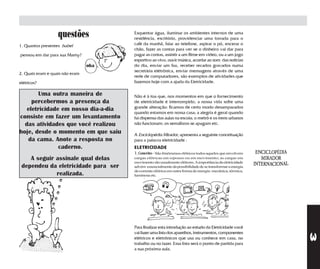 questões            Esquentar água, iluminar os ambientes internos de uma
                                       residência, escritório, providenciar uma torrada para o
1. Quantos presentes Isabel            café da manhã, falar ao telefone, aspirar o pó, encerar o
                                       chão, fazer as contas para ver se o dinheiro vai dar para
pensou em dar para sua Mamy?           pagar as contas, assistir a um filme em vídeo, ou a um jogo
                                       esportivo ao vivo, ouvir música, acordar ao som das notícias
                                 oba   do dia, enviar um fax, receber recados gravados numa
                                       secretária elétrônica, enviar mensagens através de uma
2. Quais eram e quais não eram
                                       rede de computadores, são exemplos de atividades que
elétricos?                             fazemos hoje com a ajuda da Eletricidade.

        Uma outra maneira de           Não é à toa que, nos momentos em que o fornecimento
     percebermos a presença da         de eletricidade é interrompido, a nossa vida sofre uma
                                       grande alteração: ficamos de certo modo desamparados
   eletricidade em nosso dia-a-dia     quando estamos em nossa casa; a alegria é geral quando
consiste em fazer um levantamento      há dispensa das aulas na escola; o metrô e os trens urbanos
  das atividades que você realizou     não funcionam; os semáforos se apagam etc.
hoje, desde o momento em que saiu      A Enciclopédia Mirador, apresenta a seguinte conceituação
   da cama. Anote a resposta no        para a palavra eletricidade :
               caderno.                ELETRICIDADE
                                       1. Conceito - São fenômenos elétricos todos aqueles que envolvem
    A seguir assinale qual delas       cargas elétricas em repouso ou em movimento; as cargas em
                                       movimento são usualmente elétrons. A importância da eletricidade
 dependeu da eletricidade para ser     advém essencialmente da possibilidade de se transformar a energia
                                       da corrente elétrica em outra forma de energia: mecânica, térmica,
             realizada.                luminosa etc.




                                       Para finalizar esta introdução ao estudo da Eletricidade você
                                       vai fazer uma lista dos aparelhos, instrumentos, componentes




                                                                                                            3
                                       elétricos e eletrônicos que usa ou conhece em casa, no
                                       trabalho ou no lazer. Essa lista será o ponto de partida para
                                       a sua próxima aula.
 