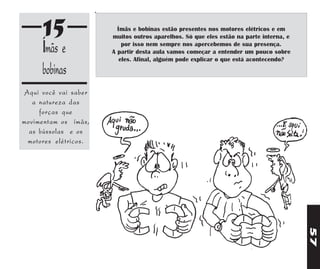 15                 Ímãs e bobinas estão presentes nos motores elétricos e em
                      muitos outros aparelhos. Só que eles estão na parte interna, e

     Ímãs e               por isso nem sempre nos apercebemos de sua presença.
                      A partir desta aula vamos começar a entender um pouco sobre
                         eles. Afinal, alguém pode explicar o que está acontecendo?
     bobinas
Aqui você vai saber
   a natureza das
     forças que
movimentam os ímãs,
  as bússolas e os
 motores elétricos.




                                                                                       57
 
