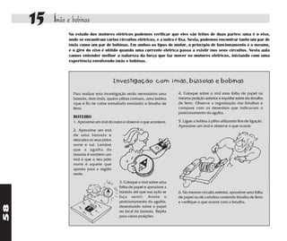 15   Ímãs e bobinas
               No estudo dos motores elétricos pudemos verificar que eles são feitos de duas partes: uma é o eixo,
               onde se encontram vários circuitos elétricos, e a outra é fixa. Nesta, podemos encontrar tanto um par de
               ímãs como um par de bobinas. Em ambos os tipos de motor, o princípio de funcionamento é o mesmo,
               e o giro do eixo é obtido quando uma corrente elétrica passa a existir nos seus circuitos. Nesta aula
               vamos entender melhor a natureza da força que faz mover os motores elétricos, iniciando com uma
               experiência envolvendo ímãs e bobinas.



                                          Investigação com ímãs, bússolas e bobinas

                 Para realizar esta investigação serão necessários uma   4. Coloque sobre o ímã essa folha de papel na
                 bússola, dois ímãs, quatro pilhas comuns, uma bobina    mesma posição anterior e espalhe sobre ela limalha
                 (que é fio de cobre esmaltado enrolado) e limalha de    de ferro. Observe a organização das limalhas e
                 ferro.                                                  compare com os desenhos que indicavam o
                                                                         posicionamento da agulha.
                 ROTEIRO
                 1. Aproxime um ímã do outro e observe o que acontece.   5. Ligue a bobina à pilha utilizando fios de ligação.
                                                                         Aproxime um ímã e observe o que ocorre.
                 2. Aproxime um ímã
                 de uma bússola e
                 descubra os seus pólos
                 norte e sul. Lembre
                 que a agulha da
                 bússola é também um
                 ímã e que o seu pólo
                 norte é aquele que
                 aponta para a região
                 norte.

                                           3. Coloque o ímã sobre uma
                                           folha de papel e aproxime a
                                           bússola até que sua ação se   6. No mesmo circuito anterior, aproxime uma folha
                                           faça sentir. Anote o          de papel ou de cartolina contendo limalha de ferro
                                           posicionamento da agulha,     e verifique o que ocorre com a limalha.
58




                                           desenhando sobre o papel
                                           no local da bússola. Repita
                                           para várias posições.
 