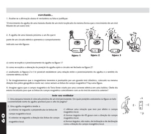 exercitando...
     1. Analise se a afirmação abaixo é verdadeira ou falsa e justifique:

     "O movimento da agulha de uma bússola diante de um ímã é explicado da mesma forma que o movimento de um ímã
     fdiante de um outro ímã."



     2. A agulha de uma bússola próxima a um fio que é

     parte de um circuito elétrico apresenta o comportamento

     indicado nas três figuras:




                                                                            figura 1             figura 2               figura 3

     a) como se explica o posicionamento da agulha na figura 1?

     b) como se explica a alteração da posição da agulha após o circuito ser fechado na figura 2?

     c) analisando as figuras 2 e 3 é possível estabelecer uma relação entre o posicionamento da agulha e o sentido da
     corrente elétrica no fio?

     3. Se imaginássemos que o magnetismo terrestre é produzido por um grande ímã cilíndrico, colocado na mesma
     direção dos pólos geográficos norte-sul, como seriam as linhas do campo magnético? Faça uma figura.

     4. Imagine agora que o campo magnético da Terra fosse criado por uma corrente elétrica em uma bobina. Onde ela
     estaria localizada para que as linhas do campo magnético coincidissem com as do ímã do exercício anterior?

                                                       teste seu vestibular
      1. Uma pequena bússola é colocada próxima de um ímã permanente. Em quais posições assinaladas na figura ao lado
      a extremidade norte da agulha apontará para o alto da página?

      2. Uma agulha magnética tende a:
       a) orientar-se segundo a perpendicular às linhas de          c) efetuar uma rotação que tem por efeito o campo
                                                                    magnético local.
       campo magnético local.
60




                                                                    d) formar ângulos de 45 graus com a direção do campo
       b) orientar-se segundo a direção das linhas do campo         magnético local.
       magnético local.                                             e) formar ângulos, não nulos, de inclinação e de declinação
                                                                    como a direção do campo mangético local.
 