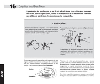 16   Campainhas e medidores elétricos
                    A produção de movimento a partir da eletricidade tem, além dos motores
                    elétricos, outras aplicações, como as campainhas e os medidores elétricos
                    que utilizam ponteiros. Comecemos pela campainha.


                                                                 CAMPAINHA
                  Existem vários tipos de campainha, e você pode construir     A campainha montada terá o aspecto da figura ilustrada
                  uma usando fio de cobre 26 enrolado em um prego              a seguir.
                  grande. Além disso é necessário fixar no prego uma tira
                  de latão dobrada conforme indica a figura.




                                                                                Conectando os terminais da bobina a duas pilhas
                                                                                ligadas em série, podemos colocar a campainha em
                                                                                funcionamento. Observe o que acontece e tente
                                                                                explicar.



                A montagem realizada assemelha-se à campainha do tipo
                                                                               Próximo a ele existe uma lâmina de ferro, que é atraída
                cigarra, que é de mais simples construção. Ela é constituída
                                                                               quando existe uma corrente elétrica na bobina.Essa atração
                por uma bobina contendo um pedaço de ferro no seu
                                                                               acontece porque a corrente elétrica na bobina cria um campo
                interior. Esse conjunto é denominado eletroímã.
                                                                               magnético na região próxima e imanta o ferro,
                                                                               transformando-o em um ímã. Essa imantação existe apenas
                        lâmina                                                 enquanto houver corrente elétrica na bobina. Daí esse
                                                                               conjunto ser entendido como um ímã elétrico.
62




                                                                               Esse efeito magnético desaparece quando a campainha é
                        eletroímã                                              desligada, deixando de haver corrente elétrica na bobina.
 