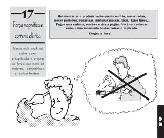 17                 Movimentar ar e produzir vento quente ou frio, mover rodas,
                       mexer ponteiros, rodar pás, misturar massas, lixar, fazer furos...
Força magnética e       Pegue uma cadeira, sente-se e vire a página. Você vai conhecer
                              como o funcionamento dessas coisas é explicado.

 corrente elétrica                             Chegou a hora!



 Nesta aula você vai
     saber como
e'explicada a origem
da força que move os
motores, campainhas
  e galvanômetros.




                                                                                            65
 
