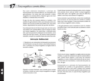 17   Força magnética e corrente elétrica
                                                                              A partir desse momento há interação entre o ímã e a bobina
                Nas aulas anteriores estudamos o princípio de
                funcionamento dos motores elétricos, da campainha e do        com corrente, isto é, cada um "sente" o campo magnético
                galvanômetro. Em todos eles está presente o efeito            criado pelo outro. Isso significa que cada um deles fica
                magnético da corrente elétrica. Vejamos agora com mais        sujeito a uma força cuja natureza é magnética.
                detalhes o conteúdo físico envolvido.                         Como somente o que está fixado ao eixo tem mobilidade
                O giro do eixo dos motores elétricos e também o do            para se mover, no caso do motor do carrinho é a bobina
                ponteiro do galvanômetro indica uma interação entre uma       junto com o eixo que gira. E esse movimento é efeito da
                bobina com um ímã ou entre uma bobina com uma outra           ação da força magnética sobre a bobina.
                bobina, dependendo das partes de que eles são feitos.         2. No galvanômetro como o montado na aula 16, a bobina
                Essa interação decorre do fato de que tanto um ímã como       era fixada à base, o ímã colocado junto ao ponteiro e ambos
                uma bobina com corrente elétrica criam no espaço ao redor     fixados ao eixo.
                um campo magnético. Em razão disso, a interação entre                   ímã                             pilhas
                eles, que torna possível a obtenção do movimento, se dá
                ainda que não haja contato. Do mesmo modo podemos
                entender a atração ou a repulsão observada entre dois ímãs.

                             interação bobina-ímã
                1. Quando em um motorzinho de brinquedo encontramos
                um ímã fixado à carcaça do motor e uma bobina fixada ao
                eixo, o primeiro cria campo magnético na região onde se
                encontra a bobina.

                                           bobina                                 bobina

                                                                              O ímã cria um campo magnético na região onde se encontra
                                                        contatos
                                                                              a bobina, e a partir do momento em que há corrente elétrica
                                                                              nela, ambos ficam sujeitos a uma força de natureza
                                                                              magnética, e como a bobina está fixada ela não se move.
                                                                              Já o ímã entra em movimento, e como ele está preso ao
                                                                              eixo, ele gira.

                                                                              Comparando-se o princípio de funcionamento do
                                 ímã       eixo                               motorzinho do carrinho e do galvanômetro, podemos
                                                                              perceber que tanto o ímã como a bobina com corrente
66




                Quando o circuito é fechado, uma corrente passa a existir     podem entrar em movimento quando estão próximos um
                na bobina, criando um outro campo mangnético na região        do outro. Nos dois casos, é a ação da força magnética que
                onde se encontra o ímã.                                       os movimenta.
 