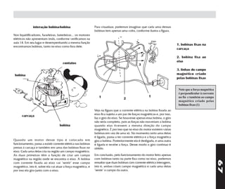 interação bobina-bobina                         Para visualizar, podemos imaginar que cada uma dessas
                                                               bobinas tem apenas uma volta, conforme ilustra a figura.
Nos liquidificadores, furadeiras, batedeiras... os motores
elétricos não apresentam ímãs, conforme verificamos na
aula 14. Em seu lugar e desempenhando a mesma função
                                                                                                                              1. bobinas fixas na
encontramos bobinas, tanto no eixo como fora dele.
                                                                                                                              carcaça

                                                                                                                              2. bobina fixa ao
                                                                                                                              eixo
                                      contatos                                                   3
                                                                                                                              3. linhas do campo
 bobina                                                                                                                       magnético criado
                                                                                                                              pelas bobinas fixas


                                                                                                                               Note que a força magnética
                                                                                                                               é perpendicular à corrente
                                                                  1                                      1                     no fio e também ao campo
                                                                                     2
                                                                                                                               magnético criado pelas
                                                                                                                               bobinas fixas (1)
                                                               Veja na figura que a corrente elétrica na bobina fixada ao
                                                               eixo fica sujeita a um par de forças magnéticas e, por isso,
      carcaça
                                                               faz o giro do eixo. Se houvesse apenas essa bobina, o giro
                                                               não seria completo, pois as forças não moveriam a bobina
                                    bobina                     quando elas tivessem a mesma direção do campo
                                                               magnético. É por isso que no eixo do motor existem várias
                                                               bobinas em vez de uma só. No momento certo uma delas
                                                               é ligada, passa a ter corrente elétrica e a força magnética
Quando um motor desse tipo é colocado em                       gira a bobina. Posteriormente ela é desligada, e uma outra
funcionamento, passa a existir corrente elétrica nas bobinas   é ligada e recebe a força. Desse modo o giro contínuo é
presas à carcaça e também em uma das bobinas fixas no          obtido.
eixo. Cada uma delas cria na região um campo magnético.
As duas primeiras têm a função de criar um campo               Em conclusão, pelo funcionamento do motor feito apenas
magnético na região onde se encontra o eixo. A bobina          com bobinas tanto na parte fixa como no eixo, podemos




                                                                                                                                                            67
com corrente fixada ao eixo vai "sentir" esse campo            ressaltar que duas bobinas com corrente elétrica interagem,
magnético, isto é, sobre ela vai atuar a força magnética, e    isto é, ambas criam campo magnético e cada uma delas
por isso ela gira junto com o eixo.                            "sente" o campo da outra.
 