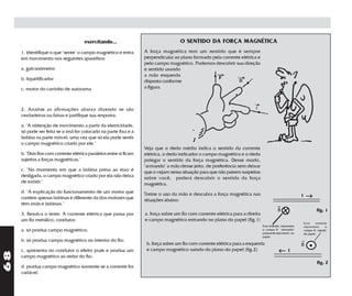 exercitando...                                 O SENTIDO DA FORÇA MAGNÉTICA
     1. Identifique o que "sente" o campo magnético e entra         A força magnética tem um sentido que é sempre
     em movimento nos seguintes aparelhos:                          perpendicular ao plano formado pela corrente elétrica e
                                                                    pelo campo magnético. Podemos descobrir sua direção
     a. galvanômetro                                                e sentido usando
                                                                    a mão esquerda
     b. liquidificador                                              disposta conforme
     c. motor do carrinho de autorama                               a figura.



     2. Analise as afirmações abaixo dizendo se são
     verdadeiras ou falsas e justifique sua resposta:

     a. "A obtenção de movimento a partir da eletricidade,
     só pode ser feita se o ímã for colocado na parte fixa e a
     bobina na parte móvel, uma vez que só ela pode sentir
     o campo magnético criado por ele."
                                                                    Veja que o dedo médio indica o sentido da corrente
     b. "Dois fios com corrente elétrica paralelos entre si ficam   elétrica, o dedo indicador o campo magnético e o dedo
     sujeitos a forças magnéticas."                                 polegar o sentido da força magnética. Desse modo,
                                                                    "armando" a mão desse jeito, de preferência sem deixar
     c. "No momento em que a bobina presa ao eixo é                 que o vejam nessa situação para que não pairem suspeitas
     desligada, o campo magnético criado por ela não deixa          sobre você, poderá descobrir o sentido da força
     de existir."                                                   magnética.
     d. "A explicação do funcionamento de um motor que
     contém apenas bobinas é diferente da dos motores que
                                                                    Treine o uso da mão e descubra a força magnética nas                                   i    →
                                                                    situações abaixo:
     têm ímãs e bobinas."                                                                                                                  →
                                                                                                                                           B                           fig. 1
     3. Resolva o teste: A corrente elétrica que passa por          a. força sobre um fio com corrente elétrica para a direita
     um fio metálico, condutor:                                     e campo magnético entrando no plano do papel (fig.1)
                                                                                                                                                               Esse    símbolo
                                                                                                                                 Esse símbolo representa       representa    o
     a. só produz campo magnético;                                                                                               o campo B "entrando"          campo B "saindo"
                                                                                                                                 perpendicularmente no         do papel.
                                                                                                                                 papel.
     b. só produz campo magnético no interior do fio;                                                                                                      →
                                                                     b. força sobre um fio com corrente elétrica para a esquerda                           B
     c. apresenta no condutor o efeito joule e produz um             e campo magnético saindo do plano do papel (fig.2)                     ←      i
68




     campo magnético ao redor do fio;
                                                                                                                                                                        fig. 2
     d. produz campo magnético somente se a corrente for
     variável.
 