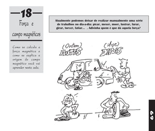 18                Atualmente podemos deixar de realizar manualmente uma série
   Força e               de trabalhos no dia-a-dia: picar, mexer, moer, lustrar, furar,
                        girar, torcer, fatiar... . Adivinha quem é que dá aquela força?

campo magnéticos
Como se calcula a
força magnética e
como se explica a
origem do campo
magnético você vai
aprender nesta aula.




                                                                                          69
 