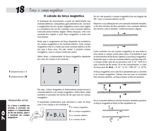 18             Força e campo magnéticos
                                       O cálculo da força magnética                           Ela só vale quando o campo magnético faz um ângulo de
                                                                                              90o com a corrente elétrica no fio.
                                 A produção de movimento a partir da eletricidade nos
                                 motores elétricos, campainhas, galvanômetros etc. envolve    Vejamos a sua utilização em um exemplo bastante simples:
                                 o surgimento de um campo magnético numa certa região         o de dois trechos de fios paralelos com corrente elétrica
                                 e a existência de um fio condutor com corrente elétrica      de mesmo valor e sentido, conforme ilustra a figura.
                                 colocado nessa mesma região. Nessa situação, o fio com
                                 corrente fica sujeito a uma força magnética e entra em
                                 movimento.

                                 Note que o surgimento da força depende da existência
                                 do campo magnético e da corrente elétrica. Esse campo
                                 magnético não é o criado por essa corrente elétrica no fio
                                 em que a força atua. Ela não "sente" o próprio campo
                                 mangético, mas o campo criado por outro.                     Cada corrente cria um campo magnético ao seu redor e
                                                                                              uma sente o campo criado pela outra. O resultado é que
                                 Além disso, a intensidade da força magnética depende         os dois trechos de fio ficam sujeitos a uma força magnética.
                                 do valor do campo e da corrente:                             Supondo que o valor da corrente elétrica nos fios seja 2A,
                                                                                              o campo onde cada fio se encontra vale 5.10 -7 N/A.m e
                                                                                              que o trecho de fio tenha 10 m de comprimento, o valor
                                                                                              da força será: F= B.i.L = 5.10 -7 .2.10 = 100.10 -7 =1.10-5N.

      F proporcional a i              i               B                 F                     A força magnética em cada fio é perpendicular à corrente
                                                                                              e ao campo magnético. Nesse caso em que as correntes
      F proporcional a B                                                                      têm mesmo sentido, as forças fazem os fios se atrairem.

                                        i               B                F
                                 Ou seja, a força magnética é diretamente proporcional à
                                 corrente elétrica e ao campo magnético. Além disso, influi
                                 também o tamanho do trecho do fio que está no campo
                                 mangético.
     Responda esta!                                                                           Se as correntes elétricas nos fios tiverem sentidos opostos,
                                 A expressão matemática que relaciona o valor da força
                                                                                              as forças magnéticas farão os fios repelirem-se.
     Se a força é medida em      com o do campo e da corrente é:
     newton, a corrente em                                         F é a força magnética
     ampère e o comprimento
                                                                   B é o campo magnético
70




     do fio em metros, qual é
     a unidade do campo
     magnético?
                                            F= B. i. L             i é a corrente elétrica
                                                                   L é o trecho do fio
 