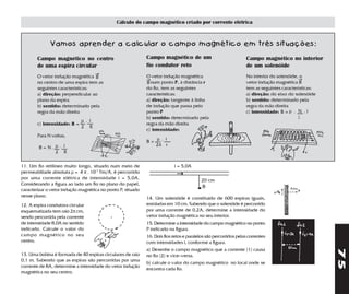 Cálculo do campo magnético criado por corrente elétrica



              Vamos aprender a calcular o campo magnético em três situações:

        Campo magnético no centro                            Campo magnético de um                                Campo magnético no interior
        de uma espira circular                               fio condutor reto                                    de um solenóide
                                     →
        O vetor indução magnética B                          O vetor indução magnética                            No interior do solenóide, o
                                                             →                                                                             →
        no centro de uma espira tem as                       B num ponto P, à distância r                         vetor indução magnética B
        seguintes características:                           do fio, tem as seguintes                             tem as seguintes características:
        a) direção: perpendicular ao                         características:                                     a) direção: do eixo do solenóide
        plano da espira                                      a) direção: tangente à linha                         b) sentido: determinado pela
        b) sentido: determinado pela                         de indução que passa pelo                            regra da mão direita
        regra da mão direita                                 ponto P                                              c) intensidade: B = µ . N . i
                                                             b) sentido: determinado pela                                                  l
                              µ. i
        c) intensidade: B =                                  regra da mão direita
                              2 R
                                                             c) intensidade:
        Para N voltas,
                                                                  µ . i
                                                             B=
        B=N.µ . i
                                                                  2π r
            2 R

11. Um fio retilíneo muito longo, situado num meio de                      i = 5,0A
permeabiliade absoluta µ = 4 π . 10-7 Tm/A, é percorrido                    →
por uma corrente elétrica de intensidade i = 5,0A.                                        20 cm
Considerando a figura ao lado um fio no plano do papel,
                                                                                          B
caracterizar o vetor indução magnética no ponto P, situado
nesse plano.                                                 14. Um solenóide é constituído de 600 espiras iguais,
12. A espira condutora circular                              enroladas em 10 cm. Sabendo que o solenóide é percorrido
esquematizada tem raio 2π cm,                                por uma corrente de 0,2A, determine a intensidade do
sendo percorrida pela corrente                               vetor indução magnética no seu interior.
de intensidade 8,0A no sentido                               15. Determine a intensidade do campo magnético no ponto
indicado. Calcule o valor do                                 P indicado na figura.
campo magnético no seu                                       16. Dois fios retos e paralelos são percorridos pelas correntes
centro.                                                      com intensidades i, conforme a figura.
                                                             a) Desenhe o campo magnético que a corrente (1) causa




                                                                                                                                                      75
13. Uma bobina é formada de 40 espiras circulares de raio    no fio (2) e vice–versa.
0,1 m. Sabendo que as espiras são percorridas por uma
                                                             b) calcule o valor do campo magnético no local onde se
corrente de 8A, determine a intensidade do vetor indução
                                                             encontra cada fio.
magnética no seu centro.
 