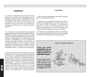 Rapidinhas                                                                    exercitando...


     1. A maior usina hidrelétrica do mundo está no Brasil,
                                                                   1. Quais as fontes de energia que você conhece? No Brasil,
     localizada no rio Paraná. Tem 18 turbinas, que em
                                                                   qual é a mais utilizada? Por quê?
     operação são capazes de gerar 13.320.000.000 de watts
     de energia elétrica. Sua construção teve como
     conseqüência a inundação de uma área enorme para              2. Alguns tipos de acendedor de fogão não utilizam
     acúmulo de água, o que torna muito discutível a               diretamente a energia elétrica da tomada, tampouco a de
     construção de grandes usinas e o impacto ambiental            uma bateria comum. No entanto, tais acendedores
     provocado.                                                    produzem uma faísca quando pressionados por uma
                                                                   espécie de gatilho preso a uma mola. Discuta que
                                                                   transformações de energia ocorrem nesse dispositivo.

     2. A construção de usinas nucleares para geração de           3. Os dínamos e os alternadores podem ser classificados
     energia elétrica foi uma maneira de manter em atividade       como fontes de energia elétrica. Quais as formas de energia
     a indústria dos artefatos nucleares. A entrada do Brasil na   transformadas em energia elétrica nesses aparelhos?
     chamada era nuclear, comprando usinas de uma empresa
     americana – a Westinghouse –, foi muito polêmica, uma
     vez que sua necessidade para o país era questionada.
     Localizada em Angra dos Reis, no Rio de Janeiro, sua
     construção teve início em 1972 e começou a operar                                                PARA FAZER E PENSAR
     somente em 1985. Tendo como característica o fato de
     interromper o seu funcionamento – 30 vezes somente
     nos primeiros 6 anos –, é conhecida como "vaga-lume".          Atrite uma caneta
                                                                    esferográfica em um
                                                                    pedaço de plástico e
     3. Até o acidente na usina de Chernobyl, na Ucrânia,           depois aproxime-a de
     em 1986,era voz corrente que uma usina nuclear jamais          pedacinhos de papel.
     podia explodir: "As chances de fusão de um núcleo são
     de uma a cada 10.000 anos. As usinas são dotadas de
     controles seguros e confiáveis, protegidos de qualquer         O que ocorreu com a
     colapso por três sistemas de segurança diferentes e            caneta após ela ter
     independentes...". Entretanto, o impossível acontece!
                                                                    sido atritada? Esse
     Com a explosão que arrancou o teto do reator de 700
                                                                    processo é semelhante
     toneladas, uma bola de fogo lançou no ar, a mais de
80




     1000 metros de altura, uma mistura de elementos                a qual dos discutidos
     radiativos. Estima-se em 7.000 e 10.000 o número de            nas páginas 78 e 79?
     mortos e em 160.000 km 2 a área contaminada.
 