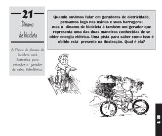 21                  Quando ouvimos falar em geradores de eletricidade,
      Dínamo                   pensamos logo nas usinas e suas barragens;
                          mas o dínamo de bicicleta é também um gerador que
                           representa uma das duas maneiras conhecidas de se
     de bicicleta        obter energia elétrica. Uma pista para saber como isso é
                              obtido está presente na ilustração. Qual é ela?
A Física do dínamo de
     bicicleta será
   ilustrativa para
 entender o gerador
de usina hidrelétrica.




                                                                                    81
 