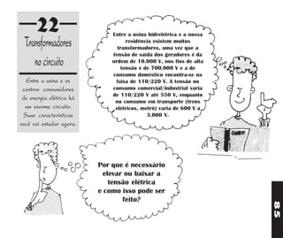 22                      Entre a usina hidrelétrica e a nossa
 Transformadores                    residência existem muitos
                                transformadores, uma vez que a
                              tensão de saída dos geradores é da
    no circuito               ordem de 10.000 V, nos fios de alta
                                  tensão é de 700.000 V e a de
                              consumo doméstico encontra-se na
   Entre a usina e os          faixa de 110/220 V. A tensão no
 centros consumidores         consumo comercial/industrial varia
                              de 110/220 V até 550 V, enquanto
 de energia elétrica há        no consumo em transporte (trens
  um enorme circuito.          elétricos, metrô) varia de 600 V a
 Suas características                       3.000 V.
você vai estudar agora.




                          Por que é necessário
                            elevar ou baixar a
                              tensão elétrica
                          e como isso pode ser
                                  feito?




                                                                     85
 