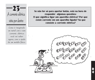23                 Se não for só para apertar botão, está na hora de
A corrente elétrica               responder algumas questões:
                       O que significa ligar um aparelho elétrico? Por que
 vista por dentro        existe corrente em um aparelho ligado? No que
                                   consiste a corrente elétrica?
 Como é imaginado
um metal com e sem
  corrente elétrica
   você vai saber
agora, com a ajuda
de um modelo físico.




                                                                             89
 