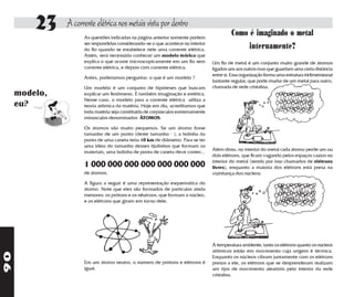 23    A corrente elétrica nos metais vista por dentro
                     As questões indicadas na página anterior somente podem
                                                                                           Como é imaginado o metal
                     ser respondidas considerando-se o que acontece no interior
                     do fio quando se estabelece nele uma corrente elétrica.                    internamente?
                     Assim, será necessário conhecer um modelo teórico que
                     explica o que ocorre microscopicamente em um fio sem         Um fio de metal é um conjunto muito grande de átomos
                     corrente elétrica, e depois com corrente elétrica.           ligados uns aos outros mas que guardam uma certa distância
                                                                                  entre si. Essa organização forma uma estrutura tridimensional
                     Antes, poderíamos perguntar: o que é um modelo ?
                                                                                  bastante regular, que pode mudar de um metal para outro,
                     Um modelo é um conjunto de hipóteses que buscam              chamada de rede cristalina.
     modelo,         explicar um fenômeno. É também imaginação e estética.
                     Nesse caso, o modelo para a corrente elétrica utiliza a
     eu?             teoria atômica da matéria. Hoje em dia, acreditamos que
                     toda matéria seja constituída de corpúsculos extremamente
                     minúsculos denominados ÁTOMOS.

                     Os átomos são muito pequenos. Se um átomo fosse
                     tamanho de um ponto (deste tamanho . ), a bolinha da
                     ponta de uma caneta teria 10 km de diâmetro. Para se ter
                     uma ideía do tamanho desses tijolinhos que formam os
                                                                                  Além disso, no interior do metal cada átomo perde um ou
                     materiais, uma bolinha de ponta de caneta deve conter...
                                                                                  dois elétrons, que ficam vagando pelos espaços vazios no
                                                                                  interior do metal (sendo por isso chamados de elétrons
                     1 000 000 000 000 000 000 000                                livres), enquanto a maioria dos elétrons está presa na
                     de átomos.                                                   vizinhança dos núcleos.
                     A figura a seguir é uma representação esquemática do
                     átomo. Note que eles são formados de partículas ainda
                     menores: os prótons e os nêutrons, que formam o núcleo,
                     e os elétrons que giram em torno dele.




                                                                                  À temperatura ambiente, tanto os elétrons quanto os núcleos
                                                                                  atômicos estão em movimento cuja origem é térmica.
90




                                                                                  Enquanto os núcleos vibram juntamente com os elétrons
                     Em um átomo neutro, o número de prótons e elétrons é         presos a ele, os elétrons que se desprenderam realizam
                     igual.                                                       um tipo de movimento aleatório pelo interior da rede
                                                                                  cristalina.
 