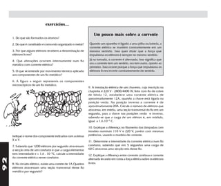 exercícios...

                                                                     Um pouco mais sobre a corrente
     1. Do que são formados os átomos?

     2. Do que é constituído e como está organizado o metal?     Quando um aparelho é ligado a uma pilha ou bateria, a
                                                                 corrente elétrica se mantém constantemente em um
     3. Por que alguns elétrons recebem a denominação de         mesmo sentido. Isso quer dizer que a força que
     elétrons livres?                                            impulsiona os elétrons é sempre no mesmo sentido.
     4. Que alterações ocorrem internamente num fio              Já na tomada, a corrente é alternada. Isso significa que
     metálico com corrente elétrica?                             ora a corrente tem um sentido, ora tem outro, oposto ao
                                                                 primeiro. Isso ocorre porque a força que impulsiona os
     5. O que se entende por movimento térmico aplicado          elétrons livres inverte constantemente de sentido.
     aos componentes de um fio metálico?

     6. A figura a seguir representa os componentes
     microscópicos de um fio metálico.
                                                                 9. A instalação elétrica de um chuveiro, cuja inscrição na
                                                                 chapinha é 220 V - 2800/4400 W, feita com fio de cobre
                                                                 de bitola 12, estabelece uma corrente elétrica de
                                      y                          aproximadamente 12A, quando a chave está ligada na
                                                                 posição verão. Na posição inverno a corrente é de
                                                                 aproximadamente 20A. Calcule o número de elétrons que
                                                                 atravessa, em média, uma seção transversal do fio em um
                                                                 segundo, para a chave nas posições verão e inverno,
                                                                 sabendo-se que a carga de um elétron é, em módulo,
                                                                 igual a 1,6.10-19 C.

                                                                 10. Explique a diferença no filamento das lâmpadas com
                                                                 tensões nominais 110 V e 220 V, porém com mesmas
     Indique o nome dos componente indicados com as letras       potências, usando o modelo de corrente.
     X e Y.                                                      11. Determine a intensidade da corrente elétrica num fio
     7. Sabendo que 1200 elétrons por segundo atravessam         condutor, sabendo que em 5 segundos uma carga de
     a secção reta de um condutor e que a carga elementar        60 C atravessa uma secção reta desse fio.
     tem intensidade e = 1,6 . 10-19C, calcule a intensidade     12. Explique a diferença entre corrente contínua e corrente
     da corrente elétrica nesse condutor.
92




                                                                 alternada levando em conta a força elétrica sobre os elétrons
     8. No circuito elétrico, existe uma correte de 1A.Quantos   livres.
     elétrons atravessam uma seção transversal desse fio
     metálico por segundo?
 