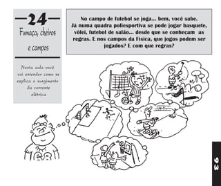 24                     No campo de futebol se joga... bem, você sabe.
                       Já numa quadra poliesportiva se pode jogar basquete,
 Fumaça, cheiros         vôlei, futebol de salão... desde que se conheçam as
                        regras. E nos campos da Física, que jogos podem ser
    e campos                          jogados? E com que regras?


  Nesta aula você
vai entender como se
explica o surgimento
     da corrente
       elétrica




                                                                               93
 