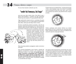 24   Fumaça, cheiros e campos
               Há uma frase bastante conhecida que diz:                      É desse modo que se entende hoje a atração gravitacional:
                                                                             a Terra, como qualquer corpo com massa, é concebida
                                                                             como se tivesse em torno de si uma "aura", isto é, como
                   "onde há fumaça, há fogo"                                 uma extensão não material, que preenche todo o espaço
                                                                             ao redor.

               que serve para dizer muitas coisas. Uma delas é que a
               gente pode identificar a existência de algo queimando
               mesmo que não vejamos. Por que podemos dizer isso?

               Algo queimando sempre provoca a produção de gases
               que se misturam com o ar, e estes podem ser detectados
               pelo olfato, ainda que não esteja visível a chama.

               De forma semelhante podemos perceber o odor de um
               perfume, ainda que não possamos vê-lo. De um frasco de
               perfume aberto emanam moléculas que, por estarem em           Assim, qualquer outra massa "imersa" no campo
               movimento, misturam-se com o ar próximo, criando uma          gravitacional da Terra é atraída por ela, pela força peso.
                                espécie de "campo de cheiro" em todos        Assim, podemos entender que o peso é a evidência mais
                                os pontos desse ambiente. Até que            comum da ação do campo gravitacional.
                                ocorresse toda a evaporação do per-
                                fume, esse ambiente ficaria com essa
                                carcterística: além das moléculas do ar,
                                estariam presentes as moléculas da
                                substância desse perfume e qualquer
                                nariz poderia detectar a sua existência,
                                 mesmo que não fosse possível ver o
                                 frasco.



               Mas a essa altura poderia-se perguntar: aonde vai nos levar
               isso tudo?

               Essa conversa introdutória é para chamar a atenção de         Um aspecto muito importante do conceito físico de campo
               algumas características comuns a um conceito muito            é que ele não é separável da matéria que o origina. Assim,
               importante na física: o de campo. O conceito físico de        o campo gravitacional da Terra é tão inseparável dela
               campo caracteriza a propriedade que a matéria tem             como o campo magnético de um ímã é inseparável dele.
94




               de influenciar o espaço que fica ao redor dela, dando-        Desse modo, se a matéria se move, o seu campo também
               lhe uma característica que ele não tinha antes. Nesse         se move, acompanhando a matéria.
               sentido é que o "campo de cheiro" do perfume é análogo
               ao conceito físico de campo.
 