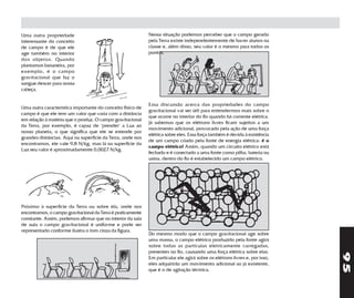 Uma outra propriedade                                        Nessa situação podemos perceber que o campo gerado
interessante do conceito                                     pela Terra existe independentemente de haver alunos na
de campo é de que ele                                        classe e, além disso, seu valor é o mesmo para todos os
age também no interior                                       pontos.
dos objetos. Quando
plantamos bananeira, por
exemplo, é o campo
gravitacional que faz o
sangue descer para nossa
cabeça.


                                                             Essa discussão acerca das propriedades do campo
Uma outra característica importante do conceito físico de
                                                             gravitacional vai ser útil para entendermos mais sobre o
campo é que ele tem um valor que varia com a distância
                                                             que ocorre no interior do fio quando há corrente elétrica.
em relação à matéria que o produz. O campo gravitacional
                                                             Já sabemos que os elétrons livres ficam sujeitos a um
da Terra, por exemplo, é capaz de "prender" a Lua ao
                                                             movimento adicional, provocado pela ação de uma força
nosso planeta, o que significa que ele se estende por
                                                             elétrica sobre eles. Essa força também é devida à existência
grandes distâncias. Aqui na superfície da Terra, onde nos
                                                             de um campo criado pela fonte de energia elétrica: é o
encontramos, ele vale 9,8 N/kg, mas lá na superfície da
                                                             campo elétrico! Assim, quando um circuito elétrico está
Lua seu valor é aproximadamente 0,0027 N/kg.
                                                             fechado e é conectado a uma fonte como pilha, bateria ou
                                                             usina, dentro do fio é estabelecido um campo elétrico.




Próximo à superfície da Terra ou sobre ela, onde nos
encontramos, o campo gravitacional da Terra é praticamente
constante. Assim, podemos afirmar que no interior da sala
de aula o campo gravitacional é uniforme e pode ser
representado conforme ilustra o tom cinza da figura.
                                                             Do mesmo modo que o campo gravitacional age sobre
                                                             uma massa, o campo elétrico produzido pela fonte agirá
                                                             sobre todas as partículas eletricamente carregadas,
                                                             presentes no fio, causando uma força elétrica sobre elas.




                                                                                                                             95
                                                             Em particular ele agirá sobre os elétrons livres e, por isso,
                                                             eles adquirirão um movimento adicional ao já existente,
                                                             que é o de agitação térmica.
 