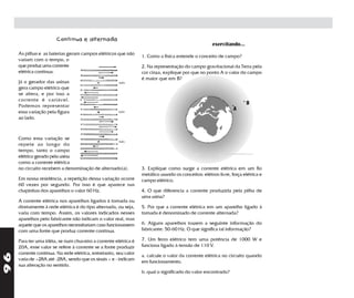Contínua e alternada
                                                                                                     exercitando...
     As pilhas e as baterias geram campos elétricos que não
                                                                  1. Como a física entende o conceito de campo?
     variam com o tempo, o
     que produz uma corrente                                      2. Na representação do campo gravitacional da Terra pela
     elétrica contínua.                                           cor cinza, explique por que no ponto A o valor do campo
                                                                  é maior que em B?
     Já o gerador das usinas
     gera campo elétrico que
     se altera, e por isso a
     corrente é variável.                                                                                            .
                                                                                                                .        B
     Podemos representar
                                                                                                                 A
     essa variação pela figura
     ao lado.



     Como essa variação se
     repete ao longo do
     tempo, tanto o campo
     elétrico gerado pela usina
     como a corrente elétrica
     no circuito recebem a denominação de alternado(a).           3. Explique como surge a corrente elétrica em um fio
                                                                  metálico usando os conceitos: elétron livre, força elétrica e
     Em nossa residência, a repetição dessa variação ocorre       campo elétrico.
     60 vezes por segundo. Por isso é que aparece nas
     chapinhas dos aparelhos o valor 60 Hz.                       4. O que diferencia a corrente produzida pela pilha de
                                                                  uma usina?
     A corrente elétrica nos aparelhos ligados à tomada ou
     diretamente à rede elétrica é do tipo alternada, ou seja,    5. Por que a corrente elétrica em um aparelho ligado à
     varia com tempo. Assim, os valores indicados nesses          tomada é denominado de corrente alternada?
     aparelhos pelo fabricante não indicam o valor real, mas
     aquele que os aparelhos necessitariam caso funcionassem      6. Alguns aparelhos trazem a seguinte informação do
     com uma fonte que produz corrente contínua.                  fabricante: 50-60 Hz. O que significa tal informação?

     Para ter uma idéia, se num chuveiro a corrente elétrica é    7. Um ferro elétrico tem uma potência de 1000 W e
     20A, esse valor se refere à corrente se a fonte produzir     funciona ligado à tensão de 110 V.
     corrente contínua. Na rede elétrica, entretanto, seu valor
96




                                                                  a. calcule o valor da corrente elétrica no circuito quando
     varia de +28A até -28A, sendo que os sinais + e - indicam
                                                                  em funcionamento.
     sua alteração no sentido.
                                                                  b. qual o significado do valor encontrado?
 