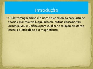  O Eletromagnetismo é o nome que se dá ao conjunto de
teorias que Maxwell, apoiado em outras descobertas,
desenvolveu e unificou para explicar a relação existente
entre a eletricidade e o magnetismo.
 