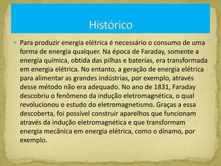  Para produzir energia elétrica é necessário o consumo de uma
forma de energia qualquer. Na época de Faraday, somente a
energia química, obtida das pilhas e baterias, era transformada
em energia elétrica. No entanto, a geração de energia elétrica
para alimentar as grandes indústrias, por exemplo, através
desse método não era adequado. No ano de 1831, Faraday
descobriu o fenômeno da indução eletromagnética, o qual
revolucionou o estudo do eletromagnetismo. Graças a essa
descoberta, foi possível construir aparelhos que funcionam
através da indução eletromagnética e que transformam
energia mecânica em energia elétrica, como o dínamo, por
exemplo.
 