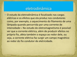  O estudo da eletrodinâmica é focalizado nas cargas
elétricas e os efeitos que ela produz nos condutores
como, por exemplo, o aquecimento do filamento de uma
lâmpada quando percorrida por uma corrente de
intensidade i. No estudo do eletromagnetismo é possível
ver que a corrente elétrica, além de produzir efeitos no
próprio fio, afeta também o espaço ao redor dele, ou
seja, a corrente elétrica faz surgir um campo magnético
ao redor do fio condutor de eletricidade.
 
