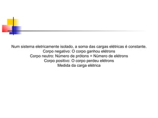 Num sistema eletricamente isolado, a soma das cargas elétricas é constante. 
Corpo negativo: O corpo ganhou elétrons 
Corpo neutro: Número de prótons = Número de elétrons 
Corpo positivo: O corpo perdeu elétrons 
Medida da carga elétrica 
 
