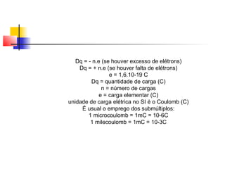 Dq = - n.e (se houver excesso de elétrons) 
Dq = + n.e (se houver falta de elétrons) 
e = 1,6.10-19 C 
Dq = quantidade de carga (C) 
n = número de cargas 
e = carga elementar (C) 
unidade de carga elétrica no SI é o Coulomb (C) 
É usual o emprego dos submúltiplos: 
1 microcoulomb = 1mC = 10-6C 
1 milecoulomb = 1mC = 10-3C 
 