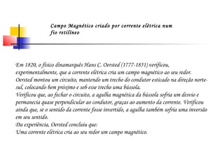 Campo Magnético criado por corrente elétrica num 
fio retilíneo 
Em 1820, o físico dinamarquês Hans C. Oersted (1777-1851) verificou, 
experimentalmente, que a corrente elétrica cria um campo magnético ao seu redor. 
Oersted montou um circuito, mantendo um trecho do condutor esticado na direção norte-sul, 
colocando bem próximo e sob esse trecho uma bússola. 
Verificou que, ao fechar o circuito, a agulha magnética da bússola sofria um desvio e 
permanecia quase perpendicular ao condutor, graças ao aumento da corrente. Verificou 
ainda que, se o sentido da corrente fosse invertido, a agulha também sofria uma inversão 
em seu sentido. 
Da experiência, Oersted concluiu que: 
Uma corrente elétrica cria ao seu redor um campo magnético. 
 