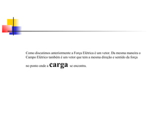 Como discutimos anteriormente a Força Elétrica é um vetor. Da mesma maneira o 
Campo Elétrico também é um vetor que tem a mesma direção e sentido da força 
no ponto onde a carga se encontra. 
 