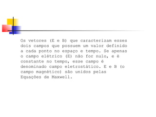 Os vetores (E e B) que caracterizam esses 
dois campos que possuem um valor definido 
a cada ponto no espaço e tempo. Se apenas 
o campo elétrico (E) não for nulo, e é 
constante no tempo, esse campo é 
denominado campo eletrostático. E e B (o 
campo magnético) são unidos pelas 
Equações de Maxwell. 
 