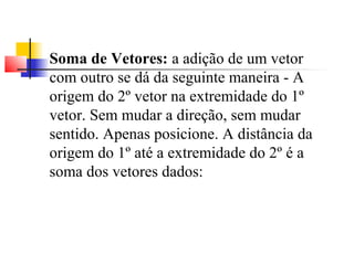 Soma de Vetores: a adição de um vetor 
com outro se dá da seguinte maneira - A 
origem do 2º vetor na extremidade do 1º 
vetor. Sem mudar a direção, sem mudar 
sentido. Apenas posicione. A distância da 
origem do 1º até a extremidade do 2º é a 
soma dos vetores dados: 
 